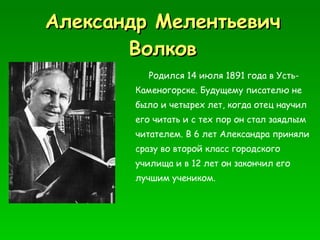 Александр Мелентьевич Волков Р одился 14 июля 1891 года в Усть - Каменогорске. Будущему писателю не было и четырех лет, когда отец научил его читать и с тех пор он стал заядлым читателем. В 6 лет Александра приняли сразу во второй класс городского училища и в 12 лет он закончил его лучшим учеником . 