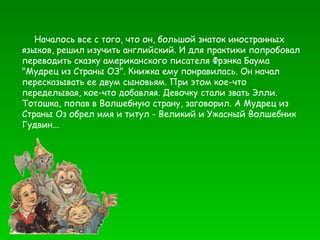 Началось все с того, что он, большой знаток  и ностранных   языков, решил изучить английский. И   для практики попробовал   переводить сказку   американского писателя Фрэнка Баума   "Мудрец из   Страны ОЗ". Книжка ему понравилась. Он начал   пересказывать ее двум сыновьям. При этом кое-что   переделывая, кое-что добавляя. Девочку стали звать   Элли.   Тотошка, попав в Волшебную страну,   заговорил. А Мудрец из   Страны Оз обрел имя и   титул - Великий и Ужасный Волшебник   Гудвин...  