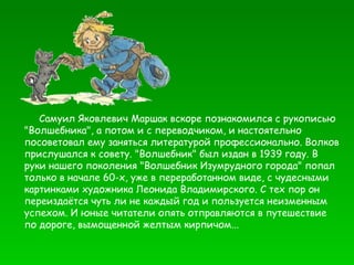 Самуил Яковлевич Маршак вскоре познакомился с рукописью "Волшебника", а потом и с переводчиком, и настоятельно посоветовал ему заняться литературой профессионально. Волков прислушался к совету. "Волшебник" был издан в 1939 году. В руки нашего поколения "Волшебник Изумрудного города" попал только в начале 60-х, уже в переработанном виде, с чудесными картинками художника Леонида Владимирского. С тех пор он переиздаётся чуть ли не каждый год и пользуется неизменным успехом. И юные читатели опять отправляются в путешествие по дороге, вымощенной желтым кирпичом... 