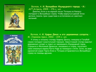 Волков, А. М.  Волшебник Изумрудного города . – М.: АСТ,Астрель, 2009. – 176 с.: ил. Девочка Элли и ее верный песик Тотошка из Канзаса попадают в Волшебную страну. Чтобы вернуться домой Элли должна помочь трем существам в исполнении их заветных желаний.  Волков, А. М.  Урфин Джюс и его деревянные солдаты . – М.: Стрекоза-пресс, 2002. – 224 с.: ил. К злому и хитрому столяру Урфину Джюсу, жившему в Голубой стране попадает живительный порошок. Завистливый столяр наделал деревянных солдат и повел их завоевывать Изумрудный город. Страшила и Железный Дровосек, оказавшись в плену, посылают свою знакомую ворону Кагги-Карр за помощью к Элли. Элли, ее дядя одноногий моряк Чарли Блек и Тотошка отправляются в Волшебную страну на помощь друзьям.  