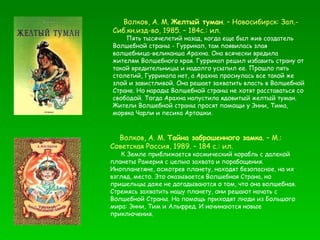 Волков, А. М.  Желтый туман . – Новосибирск: Зап.-Сиб.кн.изд-во, 1985. – 184с.: ил. Пять тысячелетий назад, когда еще был жив создатель Волшебной страны - Гуррикап, там появилась злая волшебница-великанша Арахна. Она всячески вредила жителям Волшебного края. Гуррикап решил избавить страну от такой вредительницы и надолго усыпил ее. Прошло пять столетий, Гуррикапа нет, а Арахна проснулась все такой же злой и завистливой. Она решает захватить власть в Волшебной Стране. Но народы Волшебной страны не хотят расставаться со свободой. Тогда Арахна напустила ядовитый желтый туман. Жители Волшебной страны просят помощи у Энни, Тима, моряка Чарли и песика Артошки.  Волков, А. М.  Тайна заброшенного замка . – М.: Советская Россия, 1989. – 184 с.: ил. К Земле приближается космический корабль с далекой планеты Рамерия с целью захвата и порабощения. Инопланетяне, осмотрев планету, находят безопасное, на их взгляд, место. Это оказывается Волшебная Страна, но пришельцы даже не догадываются о том, что она волшебная. Стремясь захватить нашу планету, они решают начать с Волшебной Страны. На помощь приходят люди из Большого мира: Энни, Тим и Альфред. И начинаются новые приключения. 
