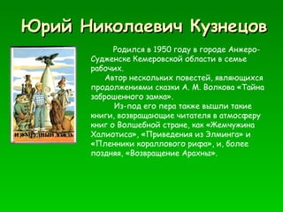 Юрий Николаевич Кузнецов Родился в 1950 году в городе Анжеро-Судженске Кемеровской области в семье рабочих.  Автор нескольких повестей, являющихся продолжениями сказки А. М. Волкова «Тайна заброшенного замка». Из-под его пера также вышли такие книги, возвращающие читателя в атмосферу книг о Волшебной стране, как «Жемчужина Халиотиса», «Приведения из Элминга» и «Пленники кораллового рифа», и, более поздняя, «Возвращение Арахны». 
