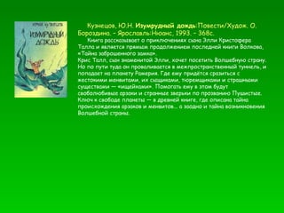 Кузнецов, Ю.Н.  Изумрудный дождь :Повести/Худож. О. Бороздина. – Ярославль:Нюанс, 1993. – 368с. Книга рассказывает о приключениях сына Элли Кристофера Талла и является прямым продолжением последней книги Волкова,  «Тайна заброшенного замка».  Крис Талл, сын знаменитой Элли, хочет посетить Волшебную страну. Но по пути туда он проваливается в межпространственный туннель, и попадает на планету Рамерия. Где ему придётся сразиться с жестокими менвитами, их сыщиками, тюремщиками и страшными существами — «ищейками». Помогать ему в этом будут своболюбивые арзаки и странные зверьки по прозванию Пушистые. Ключ к свободе планеты — в древней книге, где описана тайна происхождения арзаков и менвитов... а заодно и тайна возникновения Волшебной страны. 