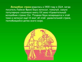 Волшебная страна  родилась в 1900 году в США, когда писатель Лаймэн Френк Баум написал, пожалуй, самую популярную сказочную книгу ХХ века «Удивительный волшебник страны Оз». Позднее Баум возвращался к этой теме и написал ещё 13 книг об этой  удивительной стране, полюбившейся детям всего мира. 