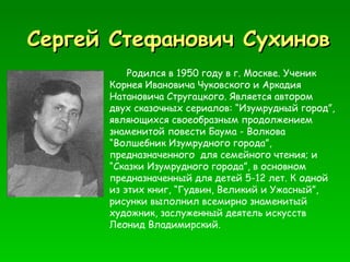 Сергей Стефанович Сухинов Родился в 1950 году в г. Москве. Ученик Корнея Ивановича Чуковского и Аркадия Натановича Стругацкого. Является автором двух сказочных сериалов: “Изумрудный город”, являющихся своеобразным продолжением знаменитой повести Баума - Волкова “Волшебник Изумрудного города”, предназначенного  для семейного чтения; и “Сказки Изумрудного города”, в основном предназначенный для детей 5-12 лет. К одной из этих книг, “Гудвин, Великий и Ужасный”, рисунки выполнил всемирно знаменитый художник, заслуженный деятель искусств Леонид Владимирский. 