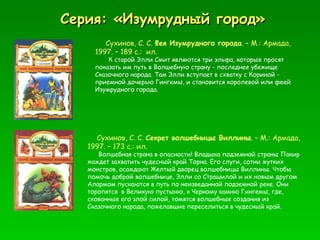 Серия: «Изумрудный город» Сухинов, С. С.  Фея Изумрудного города . – М.: Армада, 1997. – 189 с.:  ил.  К старой Элли Смит являются три эльфа, которые просят показать им путь в Волшебную страну - последнее убежище Сказочного народа. Там Элли вступает в схватку с Кориной - приемной дочерью Гингемы, и становится королевой или феей Изумрудного города. Сухинов, С. С.  Секрет волшебницы Виллины . – М.: Армада, 1997. – 173 с.: ил. Волшебная страна в опасности! Владыка подземной страны Пакир жаждет захватить чудесный край Торна. Его слуги, сотни жутких монстров, осаждают Желтый дворец волшебницы Виллины. Чтобы помочь доброй волшебнице, Элли со Страшилой и их новым другом Алармом пускаются в путь по неизведанной подземной реке. Они торопятся  в Великую пустыню, к Черному камню Гингемы, где, скованные его злой силой, томятся волшебные создания из Сказочного народа, пожелавшие переселиться в чудесный край. 