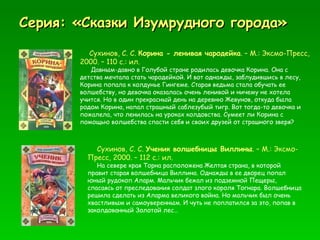 Серия: «Сказки Изумрудного города» Сухинов, С. С.  Корина - ленивая чародейка . – М.: Эксмо-Пресс, 2000. – 110 с.: ил. Давным-давно в Голубой стране родилась девочка Корина. Она с детства мечтала стать чародейкой. И вот однажды, заблудившись в лесу, Корина попала к колдунье Гингеме. Старая ведьма стала обучать ее волшебству, но девочка оказалась очень ленивой и ничему не хотела учится. Но в один прекрасный день на деревню Жевунов, откуда была родом Корина, напал страшный саблезубый тигр. Вот тогда-то девочка и пожалела, что ленилась на уроках колдовства. Сумеет ли Корина с помощью волшебства спасти себя и своих друзей от страшного зверя? Сухинов, С. С.  Ученик волшебницы Виллины . – М.: Эксмо-Пресс, 2000. – 112 с.: ил. На севере края Торна расположена Желтая страна, в которой правит старая волшебница Виллина. Однажды в ее дворец попал юный рудокоп Аларм. Мальчик бежал из подземной Пещеры, спасаясь от преследования солдат злого короля Тогнара. Волшебница решила сделать из Аларма великого война. Но мальчик был очень хвастливым и самоуверенным. И чуть не поплатился за это, попав в заколдованный Золотой лес…  