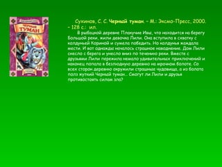 Сухинов, С. С.  Черный туман . – М.: Эксмо-Пресс, 2000. – 128 с.:  ил. В рыбацкой деревне Плакучие Ивы, что находится на берегу Большой реки, жили девочка Лили. Она вступила в схватку с колдуньей Кориной и сумела победить. Но колдунья жаждала мести. И вот однажды началось страшное наводнение. Дом Лили снесло с берега и унесло вниз по течению реки. Вместе с друзьями Лили пережила немало удивительных приключений и наконец попала в безлюдную деревню на мрачном болоте. Со всех сторон деревню окружили страшные чудовища, а из болота полз жуткий Черный туман… Смогут ли Лили и друзья противостоять силам зла? 