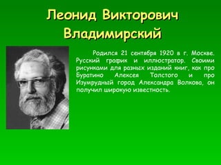Леонид Викторович Владимирский Родился 21 сентября 1920 в г. Москве. Русский график и иллюстратор. Своими рисунками для разных изданий книг, как про Буратино Алексея Толстого и про Изумрудный город   Александра Волкова, он получил широкую известность.  