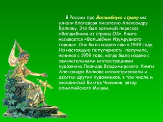 В России про  Волшебную страну  мы узнали благодаря писателю Александру Волкову. Это был вольный пересказ «Волшебника из страны ОЗ». Книга называется «Волшебник Изумрудного города». Она была издана еще в 1939 году. Но настоящую популярность  получила, начиная с 1959 года, когда была издана с замечательными иллюстрациями художника Леонида Владимирского. Книги Александра Волкова иллюстрировали и десятки других художников, в том числе и знаменитый Виктор Чижиков, автор олимпийского Мишки.  