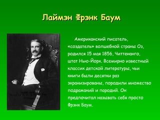 Лаймэн Фрэнк Баум Американский писатель, «создатель» волшебной страны Оз, родился 15 мая 1856, Читтенанго, штат Нью-Йорк. Всемирно известный классик детской литературы, чьи книги были десятки раз экранизированы, породили множество подражаний и пародий. Он предпочитал называть себя просто Фрэнк Баум.  