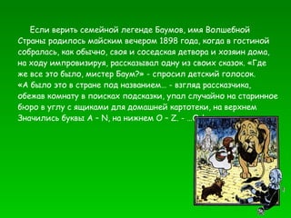Если верить семейной легенде Баумов, имя Волшебной Страны родилось майским вечером 1898 года, когда в гостиной собралась, как обычно, своя и соседская детвора и хозяин дома, на ходу импровизируя, рассказывал одну из своих сказок. «Где же все это было, мистер Баум?» - спросил детский голосок. «А было это в стране под названием… - взгляд рассказчика, обежав комнату в поисках подсказки, упал случайно на старинное бюро в углу с ящиками для домашней картотеки, на верхнем Значились буквы  A  –  N , на нижнем  O  –  Z . - …Оз!» 