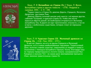Баум, Л. Ф.  Чудесная Страна ОЗ. Железный дровосек из Страны Оз.  – Спб.: Лик, 1992. – 272 с. В ней нет Дороти, но есть ее друзья Страшила и Железный Дровосек, есть и новые необыкновенные персонажи: Тыквоголовый Джек, нелепое славное существо, сооруженное из жердей и тыквы и оживленное с помощью волшебного порошка. Козлы, благодаря тому же порошку превратившиеся в лихого скакуна; самодовольный Жук-Кувыркун и мальчик Тип – на самом деле заколдованная принцесса Озма, законная правительница страны Оз. Баум, Л. Ф.  Волшебник из Страны Оз  // Баум, Л. Фрэнк.  Волшебная страна и другие повести . – СПб.: Андреев и сыновья, 1991. – С. 5 – 140 Первая повесть о Стране Оз, девочке Дороти, Страшиле, Железном Дровосеке, трусливом Льве.  Девочку Дороти сильный циклон унёс вместе с её верным другом, собачкой Тотошкой, в чудесную Страну Оз. Чтобы она могла вернуться обратно домой, ей необходимо отправиться к Великому волшебнику Озу. В дороге её ждут приключения, опасности, а так же встреча с необычными существами, которые станут её хорошими друзьями. 