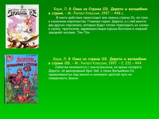 Баум, Л. Ф.  Озма из Страны ОЗ. Дороти и волшебник в стране . – М.: Рипол Классик, 1997. – 448 с. В книге действие происходит вне границ страны Оз, но тоже в сказочном королевстве. Главные герои: Дороти, а с ней вместе два других персонажа, которые будут потом переходить из сказки в сказку: практичная, здравомыслящая курица Биллина и медный заводной человек  Тик-Ток. Баум, Л. Ф.  Озма из страны О3. Дороти и волшебник в стране ОЗ.  – М.: Рипол Классик, 1997. – С. 231 – 444  События начинаются с землетрясения, во время которого Дороти, её двоюродный брат Зеб, а также Волшебник Оз, проваливаются под землю и начинают долгий путь на поверхность Земли.  