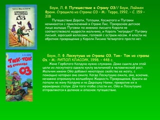 Баум, Л. Ф.  Путешествие в Страну ОЗ // Баум, Лаймен  Френк. Страшила из Страны ОЗ – М.: Терра, 1992. – С. 159 – 318  Путешествие Дороти, Тотошки, Косматого и Пуговки начинаются с приключений в Стране Лис. Прекрасное детское лицо малыша Пуговки по мнению лисьего Короля не соответствовало мудрости мальчика, и Король "наградил" Пуговку лисьей, заросшей волосами, головой с острым носом. А власти на обратное превращение у Короля Лисина Четвертого просто нет. Баум, Л. Ф.  Лоскутуша из Страны ОЗ.   Тик- Ток из страны Оз . – М.: РИПОЛ КЛАССИК, 1998. – 448 с. Жене Горбатого Колдуна нужна служанка. Дама сшила для этой цели из лоскутного одеяла куклу величиной в человеческий рост. Мальчик имени Ойо добавил некоторые свойства ее мозгу, с помощью которых она ожила. Когда Лоскутушка ожила, она, вскочив, нечаянно опрокинула волшебную Жидкость Превращения, брызги ее попали на жену Колдуна и на Дядюшку Нанки, превратив их в мраморные статуи. Для того чтобы спасти их, Ойо и Лоскутушка отправляются в далекое и опасное путешествие. 