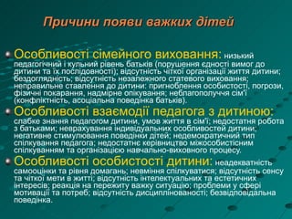 Причини появи важких дітей Особливості сімейного виховання:  низький педагогічний і кульний рівень батьків (порушення єдності вимог до дитини та їх послідовності); відсутність чіткої організації життя дитини; бездоглядність; відсутність незалежного статевого виховання; неправильне ставлення до дитини: пригноблення особистості, погрози, фізичні покарання, надмірне опікування;   неблагополуччя сім'ї (конфліктність, асоціальна поведінка батьків). Особливості взаємодії педагога з дитиною:  слабке знання педагогом дитини, умов життя в сім'ї; недостатня робота з батьками; неврахування індивідуальних особливостей дитини; негативне стимулювання поведінки дітей; недемократичний тип спілкування педагога; недостатнє керівництво міжособистісним спілкуванням та організацією навчально-виховного процесу. Особливості особистості дитини:  неадекватність самооцінки та рівня домагань; невміння спілкуватися; відсутність сенсу та чіткої мети в житті;   відсутність інтелектуальних та естетичних інтересів; реакція на пережиту важку ситуацію; проблеми у сфері мотивації та потреб; відсутність дисциплінованості; безвідповідальна поведінка. 