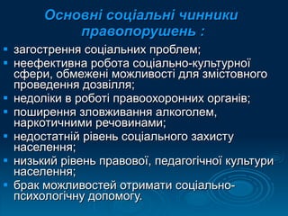 Основні соціальні чинники  правопорушень : загострення соціальних проблем; неефективна робота соціально-культурної сфери, обмежені можливості для змістовного проведення дозвілля; недоліки в роботі правоохоронних органів; поширення зловживання алкоголем, наркотичними речовинами; недостатній рівень соціального захисту населення; низький рівень правової, педагогічної культури населення; брак можливостей отримати соціально-психологічну допомогу. 