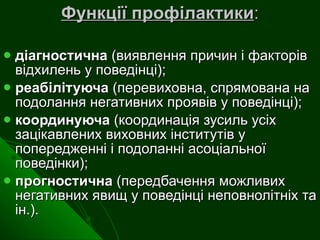 Функції профілактики : діагностична  (виявлення причин і факторів відхилень у поведінці); реабілітуюча  (перевиховна, спрямована на подолання негативних проявів у поведінці);  координуюча  (координація зусиль усіх зацікавлених виховних інститутів у попередженні і подоланні асоціальної поведінки); прогностична  (передбачення можливих негативних явищ у поведінці неповнолітніх та ін.). 