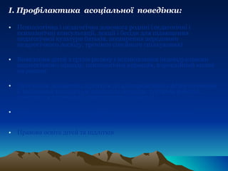 І. Профілактика  асоціальної  поведінки: Психологічна і педагогічна допомога родині (педагогічні і психологічні консультації, лекції і бесіди для підвищення педагогічної культури батьків, поширення передового педагогічного досвіду, тренінги сімейного спілкування) Виявлення дітей з групи ризику і встановлення індивідуального педагогічного підходу, психологічна корекція, корекційний вплив на родину Залучення девіантних підлітків до альтернативних форм навчання й виховання (спеціальні навчальні заклади, гурткова робота), допомога в організації дозвілля дітей і молоді Психолого-просвітницька робота, спрямована на розвиток особистості дитини Правова освіта дітей та підлітків 