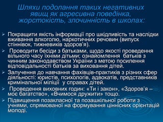 Шляхи подолання таких негативних  явищ як агресивна поведінка,  жорстокість, злочинність в школах: Покращити якість інформації про шкідливість та наслідки вживання алкоголю, наркотичних речовин (випуск стіннівок, тижневиків здоров’я). Проводити бесіди з батьками, щодо якості проведення вільного часу їхніми дітьми; ознайомлення  батьків з чинним законодавством України з метою посилення відповідальності батьків за виховання дітей. Залучення до навчання фахівців-практиків з різних сфер діяльності: юристів, психологів, адвокатів, представників  кримінальної міліції  у справах дітей. Проведення виховних годин: «Ти і закон», «Здоров’я – моє багатство», «Вчимося дружити» тощо. Підвищення позакласної та позашкільної роботи з учнями, спрямованої на формування ціннісних орієнтацій молоді. 