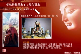 佛教神秘景象 3 ：虹化現象 虹化現象： 高僧圓寂歸天后，肉身會不斷縮小， 皮膚如嬰兒， 發出神奇的光彩或出現彩虹，幾天後有的徹底消失， 有的僅餘下頭髮指甲， 有的縮小成只有幾寸高的不壞肉身，還有一部分火化後又得舍利子。   白瑪才旺仁波切 生前：身高約 1.8 米 圓寂後數天內：身高神奇的縮小到不足 1 米 