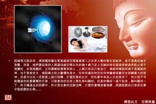 話峰再次說回來，佛菩薩神靈在更高維度空間看著第二次世界大戰的發生到結束，並不是真的袖手旁觀，而是，他們要從高於人間道四維空間以外的幾十維乃至上百維的時空直接穿梭過來阻止是不現實的，非常困難的，正所謂解鈴還需系鈴人，人類只有自己救自己，佛經明確說明佛不是萬能的神，也不是救世主，佛說業力的力量慣性很大，在你所處的時空任何神靈都很難完全扭轉業力的乾坤，但是可以在一定程度上進行扭轉，打個形象的比方：你在夢中和別人打起架來了，你父母不可能闖進你的夢裏幫你打架，只能看到你在床上掙扎時叫醒你。但是你賴床一直不起來，剛叫醒你一下，你又睡過去回到夢中，你父母也拿你沒辦法啊，只要你貪睡就會做夢，那麼就要自己承受在夢中說經歷的幻象…… 