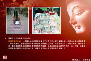 其實這一切也是業力的作用： 打個形象的比喻： 一個揮金如土的富家浪蕩公子成天大手大腳的揮霍金錢，但是由於家中祖業豐厚，也許他幾年、幾十年甚至一輩子都仍然不缺錢花；同理，此生做惡之人，也許近幾年、幾十年甚至一輩子都沒有為他所做惡之事得到應有的報應，但是正如祖業始終有用完的一天，同理，生靈幾世所積累的善因也有用完的一天，當善因用完的一天也就是惡因來臨之日。 