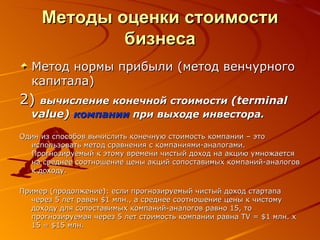 Методы оценки стоимости бизнеса Метод нормы прибыли (метод венчурного капитала) 2 )  вычисление конечной стоимости  (terminal value)   компании  при выходе инвестора.   Один из способов вычислить конечную стоимость компании – это использовать метод сравнения с компаниями-аналогами. Прогнозируемый к этому времени чистый доход на акцию умножается на среднее соотношение цены акций сопоставимых компаний-аналогов к доходу.  Пример (продолжение): если прогнозируемый чистый доход стартапа через 5 лет равен $1 млн., а среднее соотношение цены к чистому доходу для сопоставимых компаний-аналогов равно 15, то прогнозируемая через 5 лет стоимость компании равна TV = $1 млн. х 15 = $15 млн. 