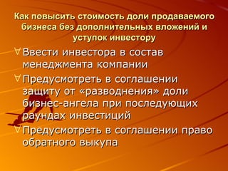 Как повысить стоимость доли продаваемого бизнеса без дополнительных вложений и уступок инвестору Ввести инвестора в состав менеджмента компании Предусмотреть в соглашении защиту от «разводнения» доли бизнес-ангела при последующих раундах инвестиций Предусмотреть в соглашении право обратного выкупа 