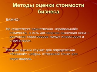 Методы оценки стоимости бизнеса ВАЖНО!  Не существует единственно «правильной» стоимости, а есть договорная рыночная цена – результат переговоров между инвестором и стартапером.  Методы оценки служат для определения «базовой» цифры, отправной точки для переговоров.   