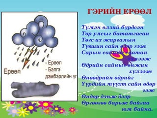   ГЭРИЙН ЕРӨӨЛ

Түмэн өлзий бүрдсэн
Төр улсыг бататгасан
Төгс их жаргалын 
Түвшин сайн өдөр гэж
Сарын сайныг саатан       
                               хүлээж
Өдрийн сайныг өнжин      
                                хүлээж 
Өнөөдрийн өдрийг 
Үүрдийн түүхт сайн өдөр 
                                         гэж
Өндөр дэнж дээр 
Өргөөгөө барьж байгаа     
                           юм байна.
 