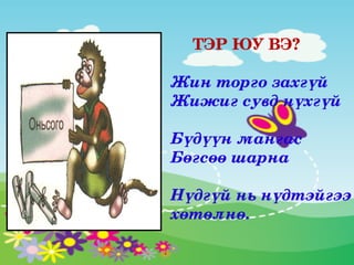 ТЭР ЮУ ВЭ?

Жин торго захгүй
Жижиг сувд нүхгүй

Бүдүүн мангас 
Бөгсөө шарна

Нүдгүй нь нүдтэйгээ 
хөтөлнө.
 