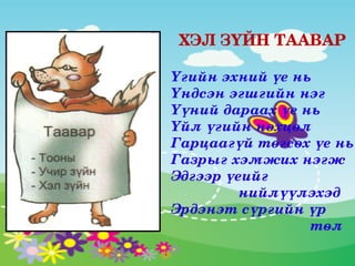 ХЭЛ ЗҮЙН ТААВАР

Үгийн эхний үе нь
Үндсэн эгшгийн нэг
Үүний дараах үе нь
Үйл үгийн нөхцөл
Гарцаагүй төгсөх үе нь
Газрыг хэмжих нэгж
Эдгээр үеийг                     
                нийлүүлэхэд
Эрдэнэт сүргийн үр       
                                 төл 
 