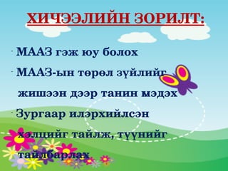     ХИЧЭЭЛИЙН ЗОРИЛТ: 

-
     МААЗ гэж юу болох
-
     МААЗ­ын төрөл зүйлийг
  жишээн дээр танин мэдэх
-
     Зургаар илэрхийлсэн
  хэлцийг тайлж, түүнийг
  тайлбарлах
 