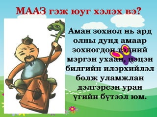 МААЗ гэж юуг хэлэх вэ?

         Аман зохиол нь ард 
          олны дунд амаар 
          зохиогдон тэдний 
        мэргэн ухаан, цэцэн 
        билгийн илэрхийлэл 
           болж уламжлан 
           дэлгэрсэн уран 
          үгийн бүтээл юм.
 