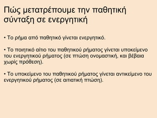 Πώς μετατρέπουμε την παθητική σύνταξη σε ενεργητική •  Το ρήμα από παθητικό γίνεται ενεργητικό. •  Το ποιητικό αίτιο του παθητικού ρήματος γίνεται υποκείμενο του ενεργητικού ρήματος (σε πτώση ονομαστική, και βέβαια χωρίς πρόθεση). •  Το υποκείμενο του παθητικού ρήματος γίνεται αντικείμενο του ενεργητικού ρήματος (σε αιτιατική πτώση). 