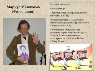 Маркус Маялуома ( Финляндия) Детский писатель;  Иллюстратор; Преподаватель изобразительного  искусства в ВУЗе; Книги переведены на датский,  норвежский, русский, французский  и шведский языки; Наибольшую популярность  получила серия книг про папу —  Пентти Розохолмайнена —  и его троих детей, Осси, Вейно  и Анну-Мари. 