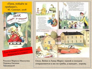 Осси, Вейно и Анна-Мари с папой и соседом отправляются в лес по грибы, а находят… корову. «Папа, пойдём за грибами!»,   М.: Самокат, 2008 Рисунки Маркуса Маялуомы Перевод Евгении Тиновицкой  Для младшего школьного возраста  ( 1-3 класс) 
