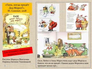 Осси, Вейно и Анна-Мари очень ждут деда Мороза и боятся, что он не придёт. Однако дедов Морозов к ним приходят целых три… «Папа, когда придёт Дед Мороз?» ,  М.: Самокат, 2008 Рисунки Маркуса Маялуомы Перевод Евгении Тиновицкой  Для младшего школьного возраста  ( 1-3 класс) 