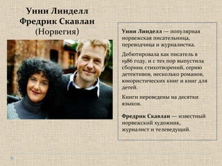 Унни Линделл Фредрик Скавлан ( Норвегия) Унни Линделл  — популярная норвежская писательница, переводчица и журналистка.  Дебютировала как писатель в 1986 году, и с тех пор выпустила сборник стихотворений, серию детективов, несколько романов, юмористических книг и книг для детей.  Книги переведены на десятки языков.  Фредрик Скавлан  — известный норвежский художник, журналист и телеведущий.  