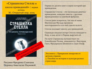Эта книга: 1. Прекрасное лекарство от детских страхов; 2. Пособие по истории и культуре разных стран мира «Страшилка Стелла  и школа привидений » :  первая истина,  М.: Открытый мир, 2009 Рисунки Фредрика Скавлана Перевод Анастасии Наумовой Для младшего школьного возраста  ( 2-4 класс) Первая из десяти книг в серии историй про привидения.  Страшилка Стелла – это маленькая девочка-привидение, живущее вместе с другими привидениями на швейной фабрике. Стелла рано осиротела, так как её мама Магическая Мульда проявила неосторожность и из неё сшили пальто.  Стелла посещает школу для привидений.  Однажды сводная сестра Стеллы попадает в беду, и она летит в Париж выручать её.  По пути Страшилка путешествует по Елисейским Полям, знакомится с Виктором Гюго, Фредериком Шопеном и Эдит Пиаф. 