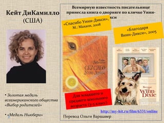 Кейт ДиКамилло ( США) Всемирную известность писательнице принесла книга о дворняге по кличке Уинн-Дикси  «Спасибо Уинн-Дикси»,  М.: Махаон, 2008 «Благодаря  Винн-Дикси», 2005 http://my-hit.ru/film/6331/online Золотая медаль  всеамериканского общества «Выбор родителей» «Медаль Ньюбери» Для младшего и среднего школьного возраста  ( 3-5 класс) Перевод Ольги Варшавер 