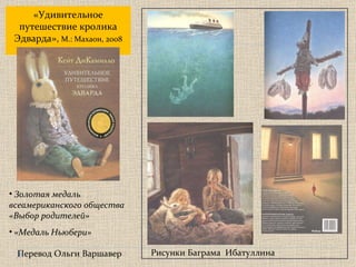 Золотая медаль  всеамериканского общества «Выбор родителей» «Медаль Ньюбери» Перевод Ольги Варшавер « Удивительное путешествие кролика Эдварда » ,  М.: Махаон, 2008 Рисунки Баграма  Ибатуллина 