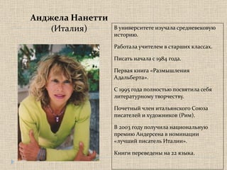 Анджела Нанетти ( Италия) В университете изучала средневековую историю.  Работала учителем в старших классах. Писать начала с 1984 года.  Первая книга «Размышления Адальберта». С 1995 года полностью посвятила себя литературному творчеству. Почетный член итальянского Союза писателей и художников (Рим). В 2003 году получила национальную премию Андерсена в номинации «лучший писатель Италии». Книги переведены на 22 языка. 
