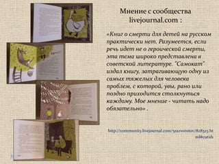 Мнение с сообщества  livejournal.com  :  «Книг о смерти для детей на русском практически нет. Разумеется, если речь идет не о героической смерти, эта тема широко представлена в советской литературе. "Самокат" издал книгу, затрагивающую одну из самых тяжелых для человека проблем, с которой, увы, рано или поздно приходится столкнуться каждому. Мое мнение - читать надо обязательно» . http://community.livejournal.com/5razvorotov/828323.html#cutid1 