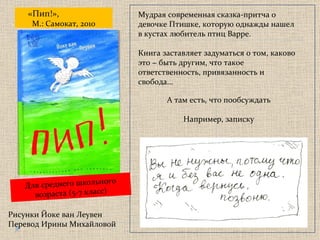 «Пип!»,   М.: Самокат, 2010 Мудрая современная сказка-притча о девочке Птишке, которую однажды нашел в кустах любитель птиц Варре. Книга заставляет задуматься о том, каково это − быть другим, что такое ответственность, привязанность и свобода... А там есть, что пообсуждать Например, записку Рисунки Йоке ван Леувен Перевод Ирины Михайловой Для среднего школьного возраста  ( 5-7 класс) 
