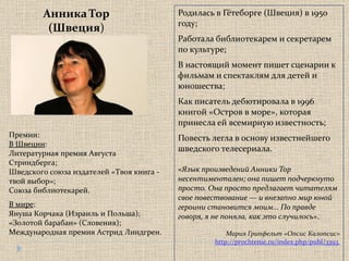 Родилась в Гётеборге (Швеция) в 1950 году; Работала библиотекарем и секретарем по культуре; В настоящий момент пишет сценарии к фильмам и спектаклям для детей и юношества; Как писатель дебютировала в 1996 книгой «Остров в море», которая принесла ей всемирную известность; Повесть легла в основу известнейшего шведского телесериала.  «Язык произведений Анники Тор несентиментален; она пишет подчеркнуто просто. Она просто предлагает читателям свое повествование — и внезапно мир юной героини становится моим... По правде говоря, я не поняла, как это случилось» .  Мария Грипфельт «Опсис Калопсис» http://prochtenie.ru/index.php/publ/3393  Анника Тор (Швеция ) Премии: В Швеции : Литературная премия Августа Стриндберга; Шведского союза издателей «Твоя книга - твой выбор»;  Союза библиотекарей. В мире : Януша Корчака (Израиль и Польша);  «Золотой барабан»  ( Словения); Международная премия Астрид Линдгрен.  