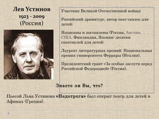 Лев Устинов 1923 - 2009 ( Россия) Участник Великой Отечественной войны; Российский драматург, автор пьес-сказок для детей;  Написаны и поставлены (Россия,  Англия, США,  Финляндия, Япония )  десятки спектаклей для детей;  Лауреат литературных премий: Национальная премия университета Феррары (Италия),  Президентский грант «За особые заслуги перед Российской Федерацией» (Россия). Знаете ли Вы, что? Пьесой Льва Устинова  «Недотрога»  был открыт театр для детей в Афинах (Греция). 
