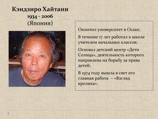 Кэндзиро Хайтани 1934 - 2006 ( Япония) Окончил университет в Осаке; В течение 17 лет работал в школе учителем начальных классов; Основал детский центр «Дети Солнца», деятельность которого направлена на борьбу за права детей; В 1974 году вышла в свет его главная работа  – «Взгляд кролика».  