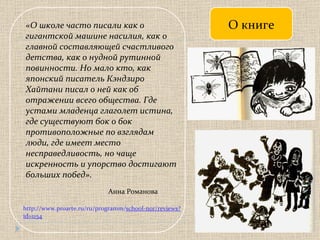 О книге « О школе часто писали как о гигантской машине насилия, как о главной составляющей счастливого детства, как о нудной рутинной повинности. Но мало кто, как японский писатель Кэндзиро Хайтани писал о ней как об отражении всего общества. Где устами младенца глаголет истина, где существуют бок о бок противоположные по взглядам люди, где имеет место несправедливость, но чаще искренность и упорство достигают больших побед». Анна Романова http://www.proarte.ru/ru/programm/ school-nor/reviews?id=1154 